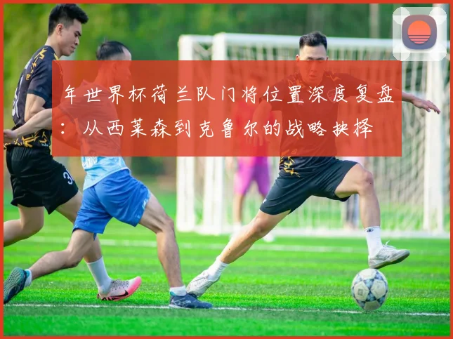 年世界杯荷兰队门将位置深度复盘：从西莱森到克鲁尔的战略抉择