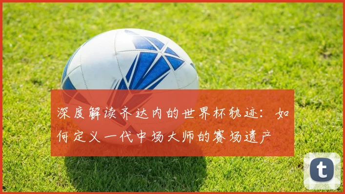 深度解读齐达内的世界杯轨迹:如何定义一代中场大师的赛场遗产