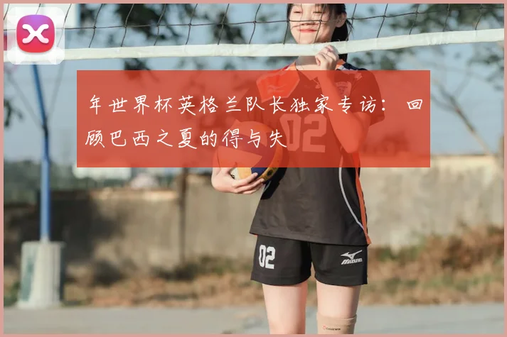 年世界杯英格兰队长独家专访：回顾巴西之夏的得与失