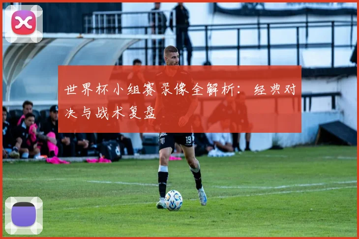 世界杯小组赛录像全解析：经典对决与战术复盘