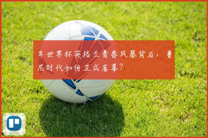 年世界杯英格兰青春风暴背后，鲁尼时代如何正式落幕？