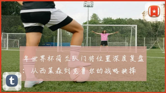 年世界杯荷兰队门将位置深度复盘：从西莱森到克鲁尔的战略抉择