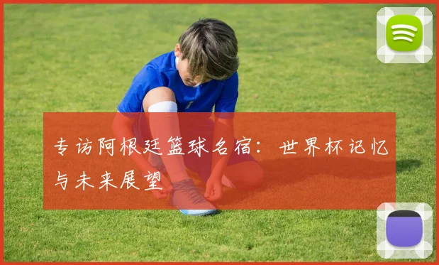 专访阿根廷篮球名宿：世界杯记忆与未来展望