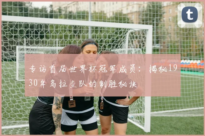 专访首届世界杯冠军成员：揭秘1930年乌拉圭队的制胜秘诀