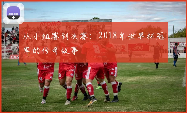 从小组赛到决赛:2018年世界杯冠军的传奇故事