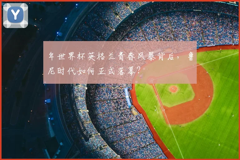 年世界杯英格兰青春风暴背后，鲁尼时代如何正式落幕？