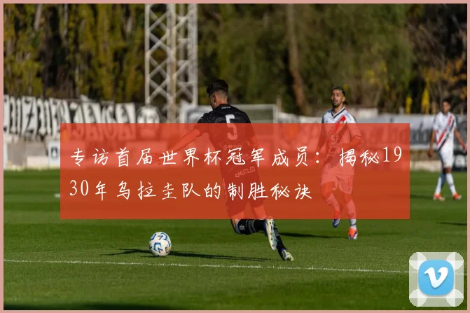 专访首届世界杯冠军成员：揭秘1930年乌拉圭队的制胜秘诀