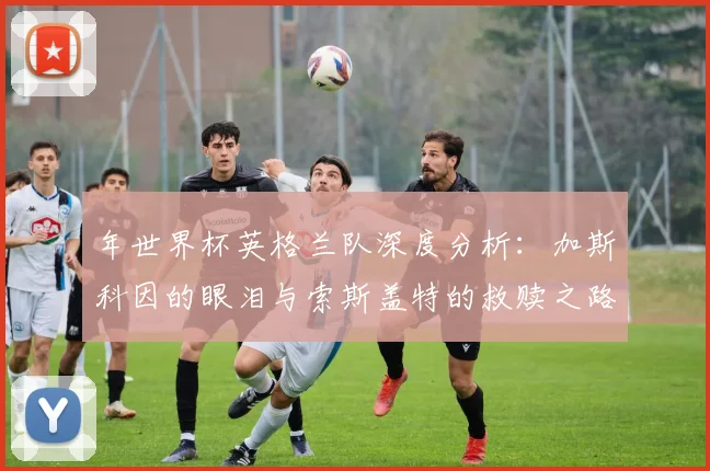 年世界杯英格兰队深度分析：加斯科因的眼泪与索斯盖特的救赎之路