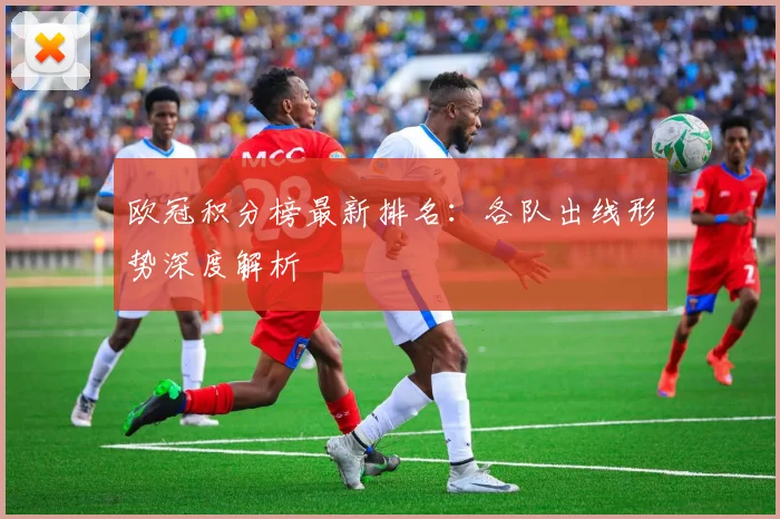 欧冠积分榜最新排名：各队出线形势深度解析