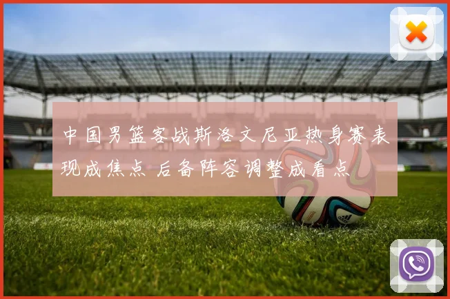 中国男篮客战斯洛文尼亚热身赛表现成焦点 后备阵容调整成看点