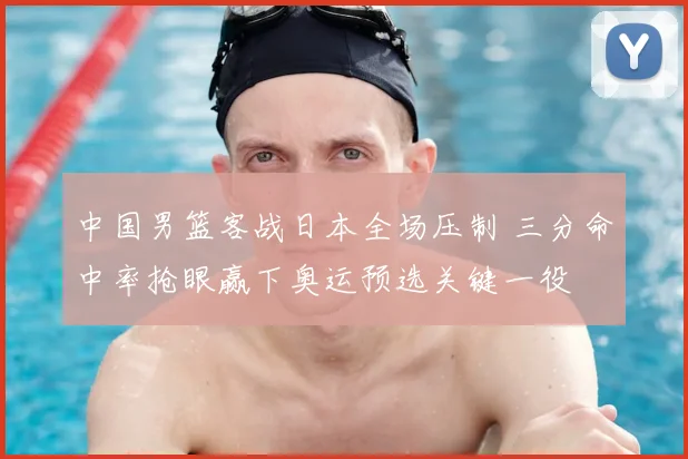 中国男篮客战日本全场压制 三分命中率抢眼赢下奥运预选关键一役