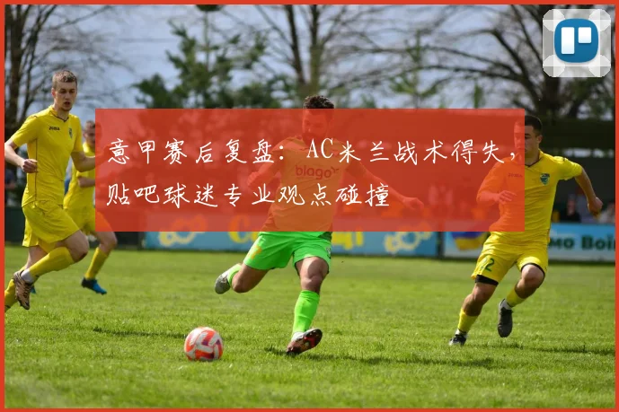 意甲赛后复盘：AC米兰战术得失，贴吧球迷专业观点碰撞