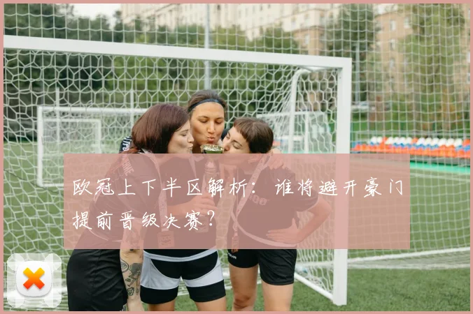 欧冠上下半区解析：谁将避开豪门提前晋级决赛？