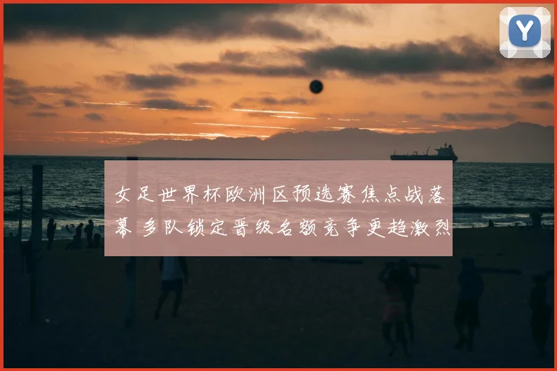 女足世界杯欧洲区预选赛焦点战落幕 多队锁定晋级名额竞争更趋激烈