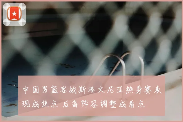 中国男篮客战斯洛文尼亚热身赛表现成焦点 后备阵容调整成看点