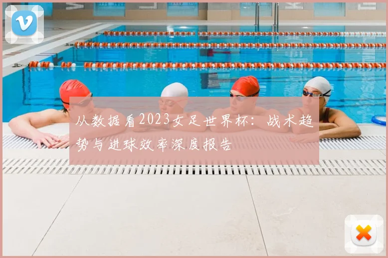 从数据看2023女足世界杯：战术趋势与进球效率深度报告