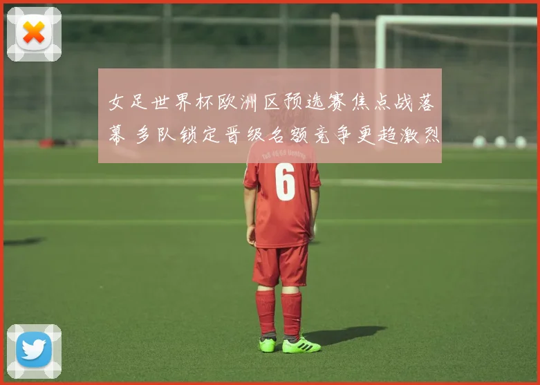 女足世界杯欧洲区预选赛焦点战落幕 多队锁定晋级名额竞争更趋激烈